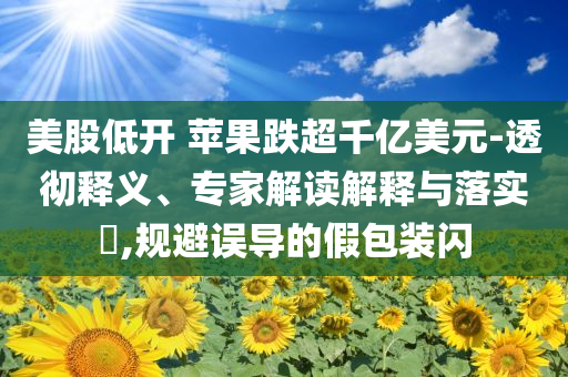 美股低開 蘋果跌超千億美元-透徹釋義、專家解讀解釋與落實(shí)?,規(guī)避誤導(dǎo)的假包裝閃