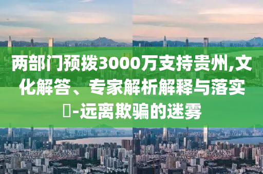 兩部門預(yù)撥3000萬(wàn)支持貴州,文化解答、專家解析解釋與落實(shí)?-遠(yuǎn)離欺騙的迷霧