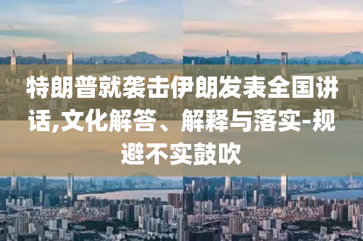 特朗普就襲擊伊朗發(fā)表全國講話,文化解答、解釋與落實-規(guī)避不實鼓吹