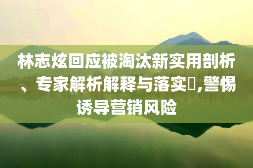 林志炫回應(yīng)被淘汰新實(shí)用剖析、專家解析解釋與落實(shí)?,警惕誘導(dǎo)營銷風(fēng)險(xiǎn)