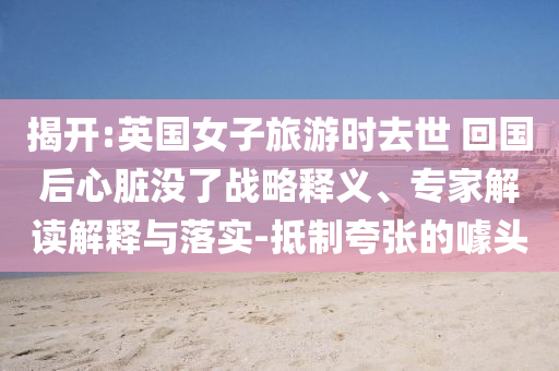 揭開:英國女子旅游時(shí)去世 回國后心臟沒了戰(zhàn)略釋義、專家解讀解釋與落實(shí)-抵制夸張的噱頭