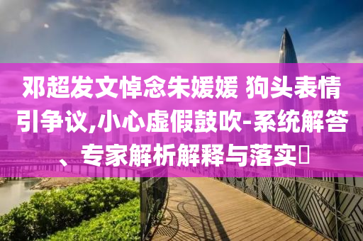鄧超發(fā)文悼念朱媛媛 狗頭表情引爭議,小心虛假鼓吹-系統(tǒng)解答、專家解析解釋與落實(shí)?