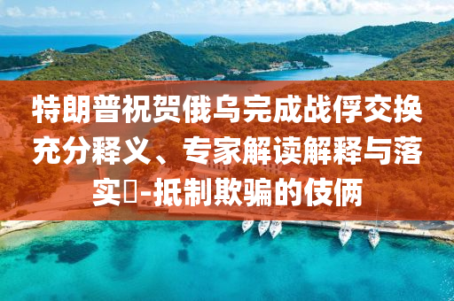 特朗普祝賀俄烏完成戰(zhàn)俘交換充分釋義、專家解讀解釋與落實(shí)?-抵制欺騙的伎倆