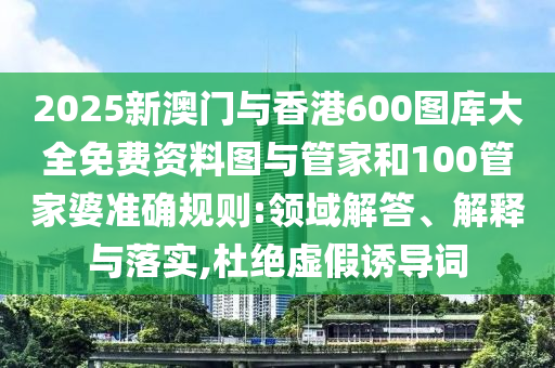 2025新澳門與香港600圖庫大全免費(fèi)資料圖與管家和100管家婆準(zhǔn)確規(guī)則:領(lǐng)域解答、解釋與落實(shí),杜絕虛假誘導(dǎo)詞