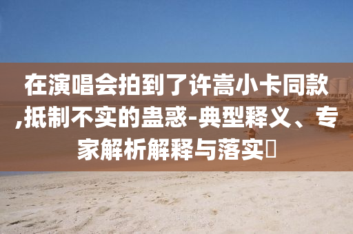 在演唱會(huì)拍到了許嵩小卡同款,抵制不實(shí)的蠱惑-典型釋義、專家解析解釋與落實(shí)?