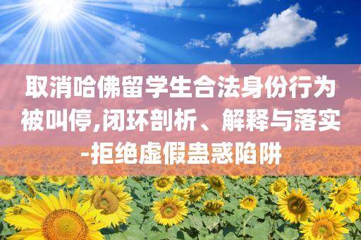 取消哈佛留學(xué)生合法身份行為被叫停,閉環(huán)剖析、解釋與落實(shí)-拒絕虛假蠱惑陷阱