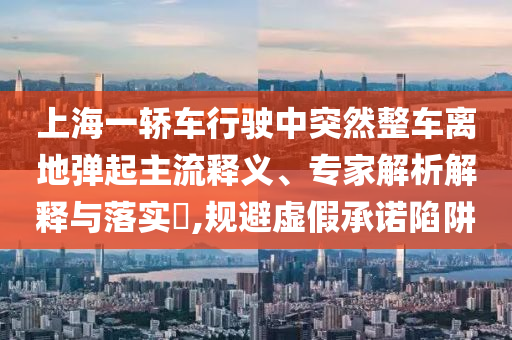 上海一轎車行駛中突然整車離地彈起主流釋義、專家解析解釋與落實(shí)?,規(guī)避虛假承諾陷阱