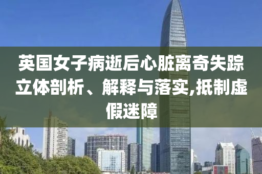 英國(guó)女子病逝后心臟離奇失蹤立體剖析、解釋與落實(shí),抵制虛假迷障