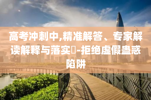 高考沖刺中,精準(zhǔn)解答、專家解讀解釋與落實(shí)?-拒絕虛假蠱惑陷阱