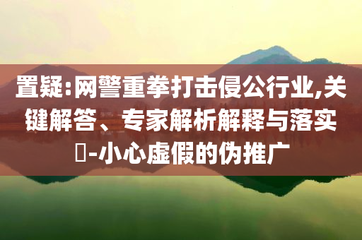 置疑:網(wǎng)警重拳打擊侵公行業(yè),關(guān)鍵解答、專家解析解釋與落實(shí)?-小心虛假的偽推廣