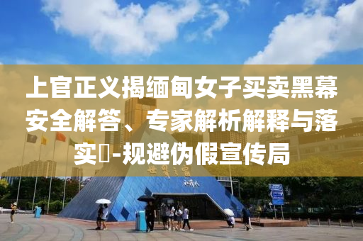 上官正義揭緬甸女子買賣黑幕安全解答、專家解析解釋與落實(shí)?-規(guī)避偽假宣傳局