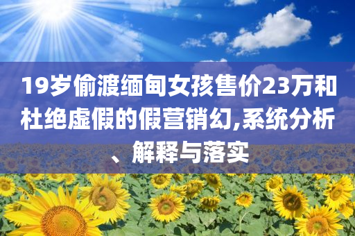 19歲偷渡緬甸女孩售價(jià)23萬和杜絕虛假的假營銷幻,系統(tǒng)分析、解釋與落實(shí)