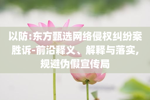 以防:東方甄選網(wǎng)絡(luò)侵權(quán)糾紛案勝訴-前沿釋義、解釋與落實(shí),規(guī)避偽假宣傳局