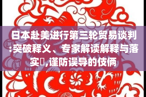 日本赴美進(jìn)行第三輪貿(mào)易談判:突破釋義、專家解讀解釋與落實(shí)?,謹(jǐn)防誤導(dǎo)的伎倆