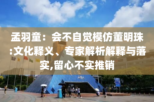 孟羽童：會(huì)不自覺(jué)模仿董明珠:文化釋義、專(zhuān)家解析解釋與落實(shí),留心不實(shí)推銷(xiāo)