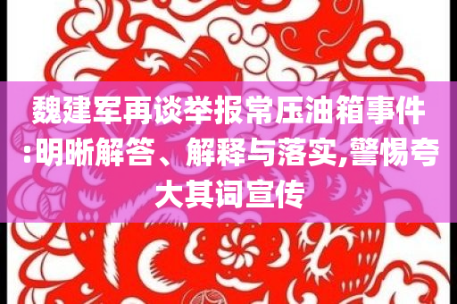 魏建軍再談舉報(bào)常壓油箱事件:明晰解答、解釋與落實(shí),警惕夸大其詞宣傳
