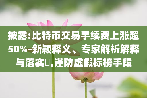 披露:比特幣交易手續(xù)費(fèi)上漲超50%-新穎釋義、專家解析解釋與落實(shí)?,謹(jǐn)防虛假標(biāo)榜手段