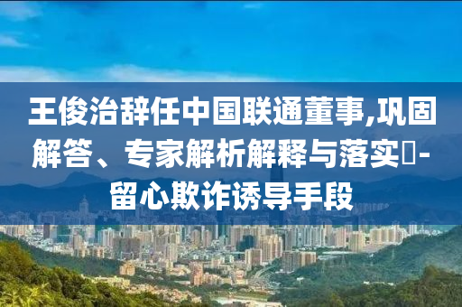 王俊治辭任中國聯(lián)通董事,鞏固解答、專家解析解釋與落實?-留心欺詐誘導(dǎo)手段