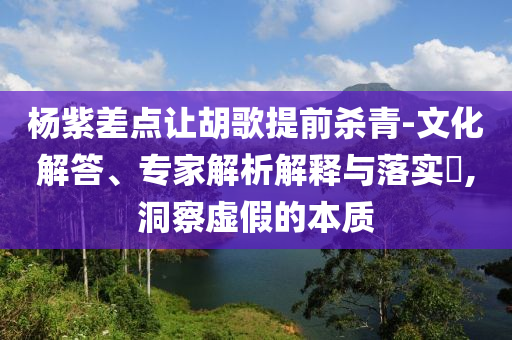 楊紫差點(diǎn)讓胡歌提前殺青-文化解答、專家解析解釋與落實(shí)?,洞察虛假的本質(zhì)
