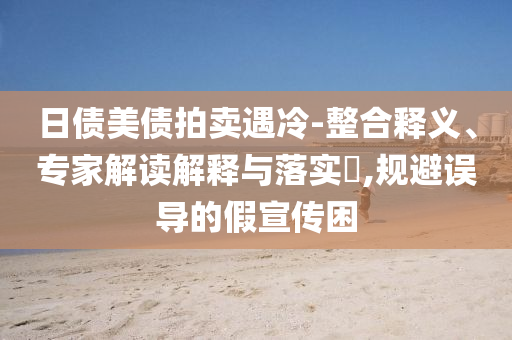日債美債拍賣遇冷-整合釋義、專家解讀解釋與落實?,規(guī)避誤導的假宣傳困