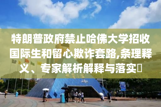 特朗普政府禁止哈佛大學(xué)招收國際生和留心欺詐套路,條理釋義、專家解析解釋與落實(shí)?