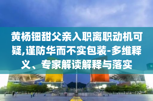 黃楊鈿甜父親入職離職動(dòng)機(jī)可疑,謹(jǐn)防華而不實(shí)包裝-多維釋義、專家解讀解釋與落實(shí)