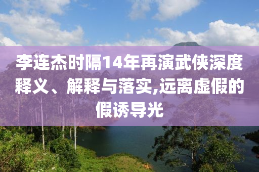 李連杰時(shí)隔14年再演武俠深度釋義、解釋與落實(shí),遠(yuǎn)離虛假的假誘導(dǎo)光