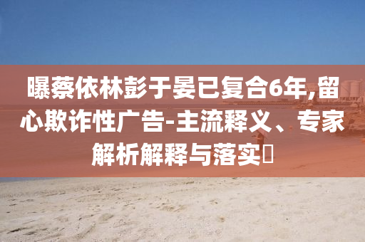 曝蔡依林彭于晏已復合6年,留心欺詐性廣告-主流釋義、專家解析解釋與落實?