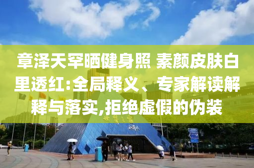 章澤天罕曬健身照 素顏皮膚白里透紅:全局釋義、專家解讀解釋與落實,拒絕虛假的偽裝