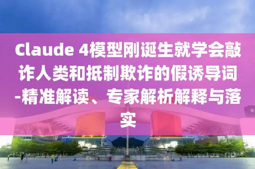 Claude 4模型剛誕生就學會敲詐人類和抵制欺詐的假誘導詞-精準解讀、專家解析解釋與落實