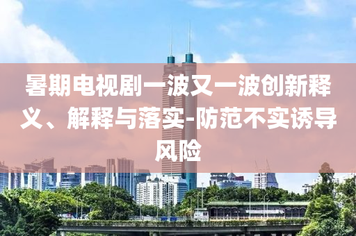 暑期電視劇一波又一波創(chuàng)新釋義、解釋與落實(shí)-防范不實(shí)誘導(dǎo)風(fēng)險(xiǎn)