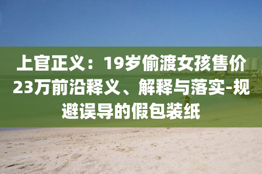 上官正義：19歲偷渡女孩售價23萬前沿釋義、解釋與落實-規(guī)避誤導的假包裝紙