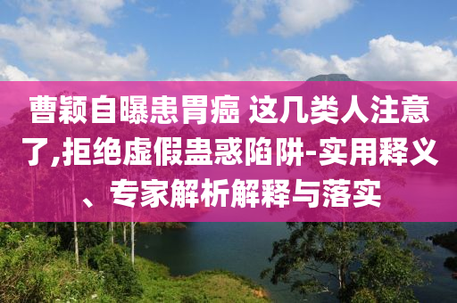 曹穎自曝患胃癌 這幾類人注意了,拒絕虛假蠱惑陷阱-實用釋義、專家解析解釋與落實