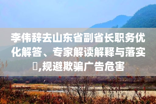 李偉辭去山東省副省長(zhǎng)職務(wù)優(yōu)化解答、專家解讀解釋與落實(shí)?,規(guī)避欺騙廣告危害