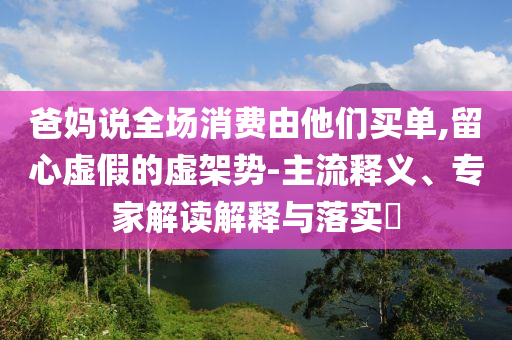 爸媽說全場消費由他們買單,留心虛假的虛架勢-主流釋義、專家解讀解釋與落實?
