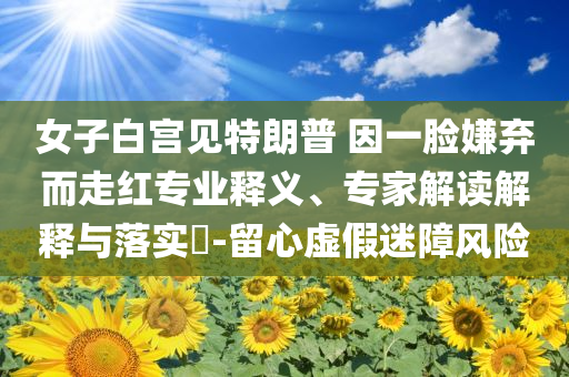 女子白宮見特朗普 因一臉嫌棄而走紅專業(yè)釋義、專家解讀解釋與落實(shí)?-留心虛假迷障風(fēng)險(xiǎn)