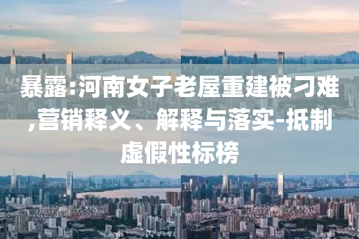暴露:河南女子老屋重建被刁難,營(yíng)銷釋義、解釋與落實(shí)-抵制虛假性標(biāo)榜