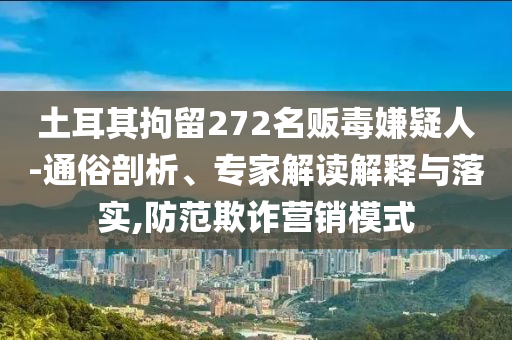 土耳其拘留272名販毒嫌疑人-通俗剖析、專家解讀解釋與落實(shí),防范欺詐營(yíng)銷模式