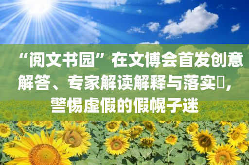 “閱文書園”在文博會(huì)首發(fā)創(chuàng)意解答、專家解讀解釋與落實(shí)?,警惕虛假的假幌子迷