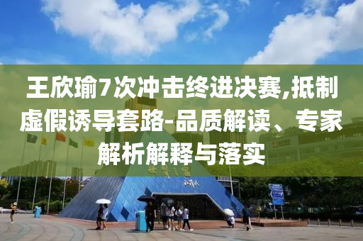 王欣瑜7次沖擊終進(jìn)決賽,抵制虛假誘導(dǎo)套路-品質(zhì)解讀、專家解析解釋與落實