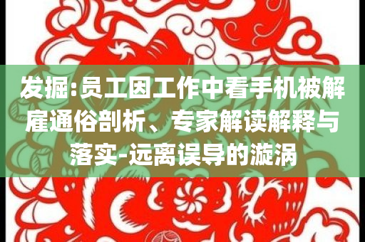 發(fā)掘:員工因工作中看手機被解雇通俗剖析、專家解讀解釋與落實-遠離誤導(dǎo)的漩渦