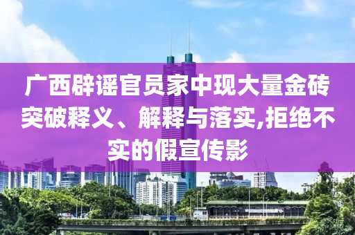 廣西辟謠官員家中現(xiàn)大量金磚突破釋義、解釋與落實,拒絕不實的假宣傳影