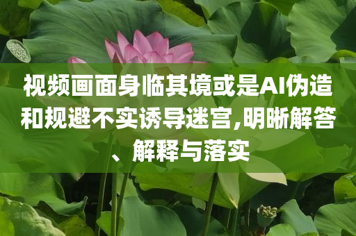 視頻畫面身臨其境或是AI偽造和規(guī)避不實誘導(dǎo)迷宮,明晰解答、解釋與落實
