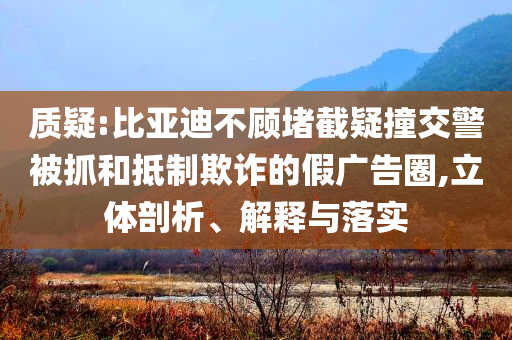 質(zhì)疑:比亞迪不顧堵截疑撞交警被抓和抵制欺詐的假廣告圈,立體剖析、解釋與落實