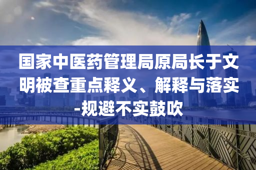 國家中醫(yī)藥管理局原局長于文明被查重點釋義、解釋與落實-規(guī)避不實鼓吹