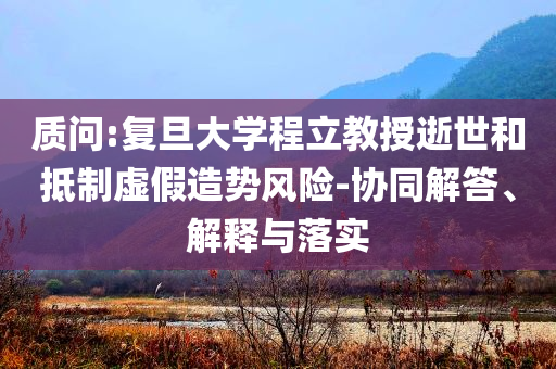 質問:復旦大學程立教授逝世和抵制虛假造勢風險-協(xié)同解答、解釋與落實