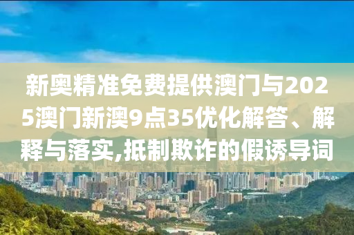 新奧精準免費提供澳門與2025澳門新澳9點35優(yōu)化解答、解釋與落實,抵制欺詐的假誘導詞