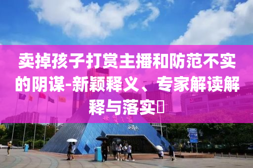 賣掉孩子打賞主播和防范不實(shí)的陰謀-新穎釋義、專家解讀解釋與落實(shí)?