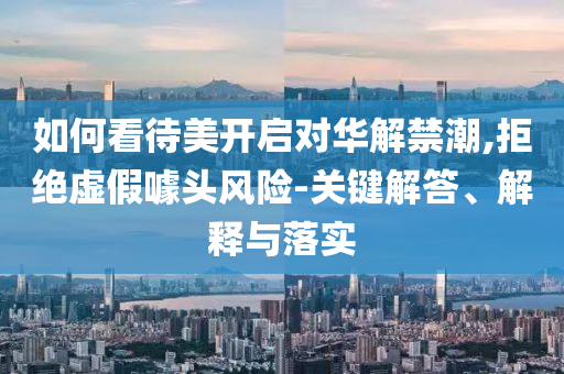 如何看待美開(kāi)啟對(duì)華解禁潮,拒絕虛假噱頭風(fēng)險(xiǎn)-關(guān)鍵解答、解釋與落實(shí)