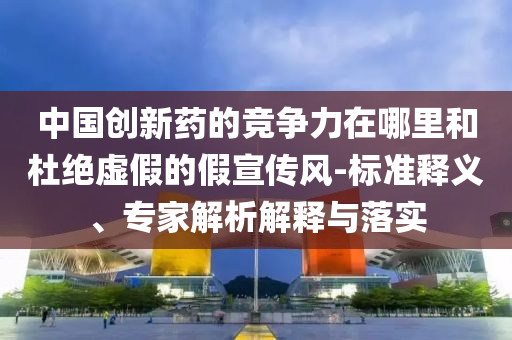 中國(guó)創(chuàng)新藥的競(jìng)爭(zhēng)力在哪里和杜絕虛假的假宣傳風(fēng)-標(biāo)準(zhǔn)釋義、專家解析解釋與落實(shí)